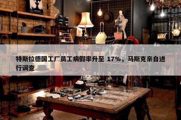 特斯拉德国工厂员工病假率升至 17%，马斯克亲自进行调查