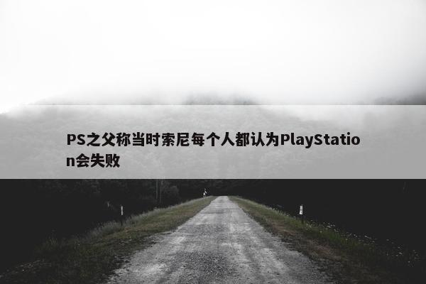 PS之父称当时索尼每个人都认为PlayStation会失败