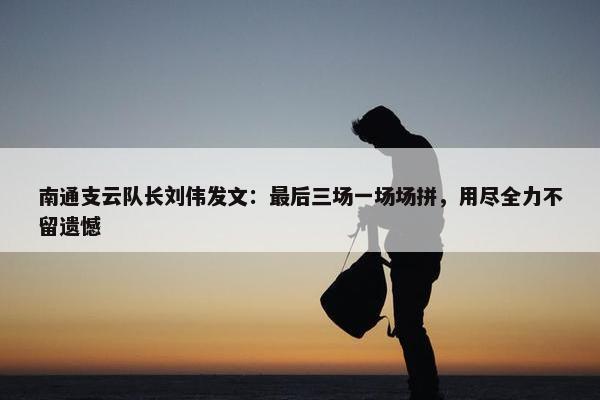 南通支云队长刘伟发文：最后三场一场场拼，用尽全力不留遗憾