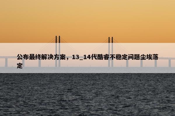 公布最终解决方案，13_14代酷睿不稳定问题尘埃落定