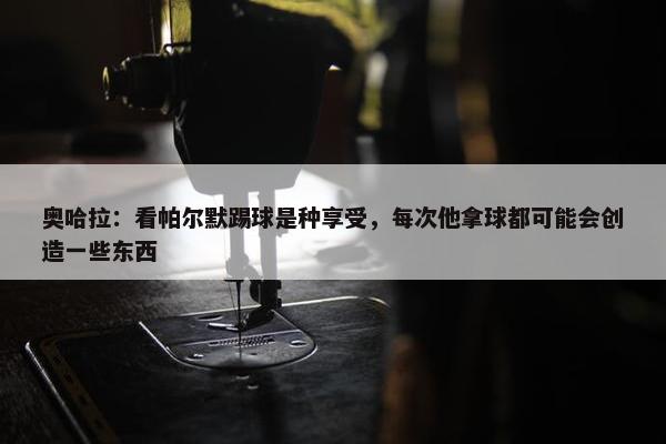 奥哈拉：看帕尔默踢球是种享受，每次他拿球都可能会创造一些东西