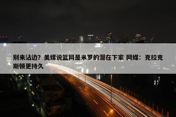 别来沾边？美媒说篮网是米罗的潜在下家 网媒：克拉克斯顿更持久