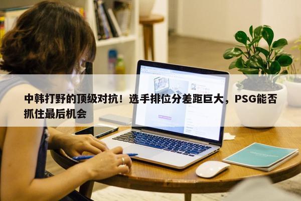 中韩打野的顶级对抗！选手排位分差距巨大，PSG能否抓住最后机会