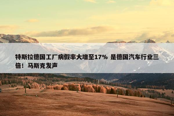 特斯拉德国工厂病假率大增至17% 是德国汽车行业三倍！马斯克发声