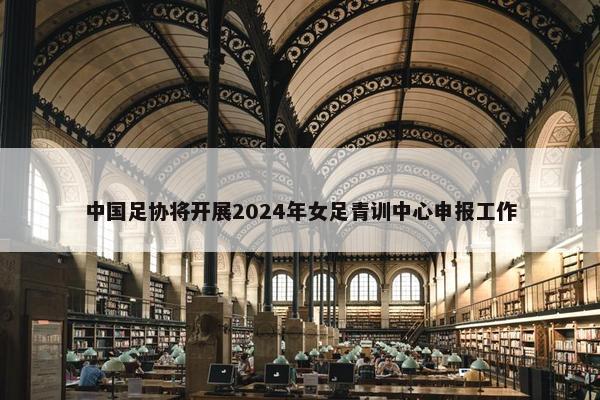 中国足协将开展2024年女足青训中心申报工作