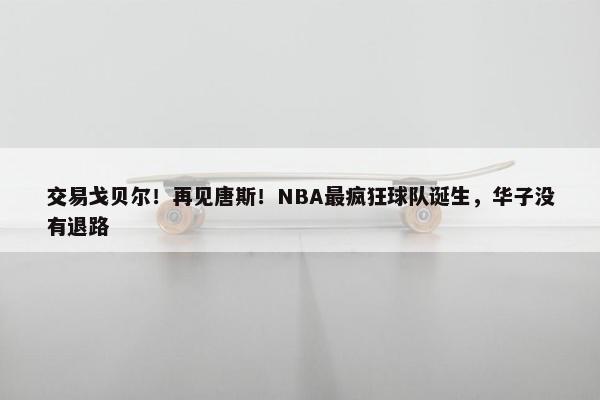 交易戈贝尔！再见唐斯！NBA最疯狂球队诞生，华子没有退路