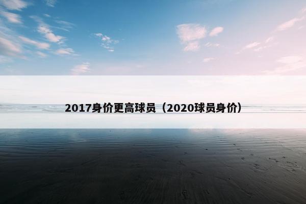 2017身价更高球员（2020球员身价）