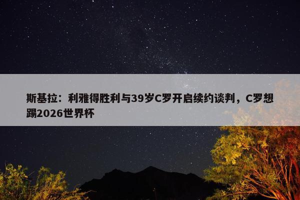 斯基拉：利雅得胜利与39岁C罗开启续约谈判，C罗想踢2026世界杯