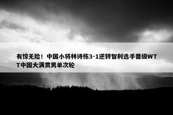 有惊无险！中国小将林诗栋3-1逆转智利选手晋级WTT中国大满贯男单次轮