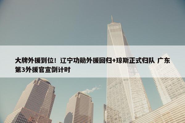 大牌外援到位！辽宁功勋外援回归+琼斯正式归队 广东第3外援官宣倒计时