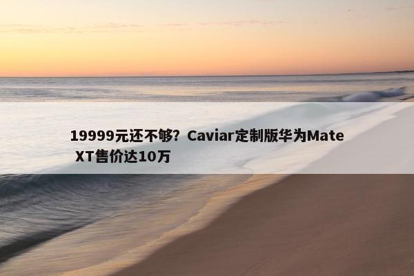 19999元还不够？Caviar定制版华为Mate XT售价达10万