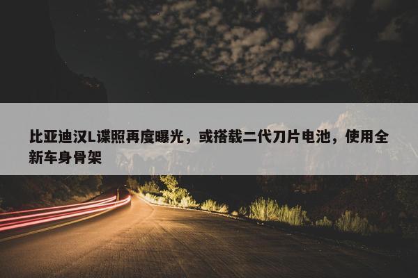 比亚迪汉L谍照再度曝光，或搭载二代刀片电池，使用全新车身骨架