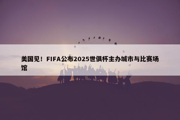 美国见！FIFA公布2025世俱杯主办城市与比赛场馆