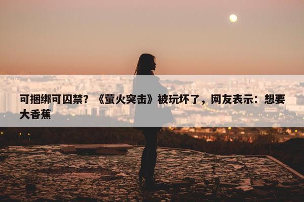 可捆绑可囚禁？《萤火突击》被玩坏了，网友表示：想要大香蕉