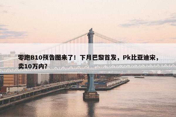 零跑B10预告图来了！下月巴黎首发，Pk比亚迪宋，卖10万内？