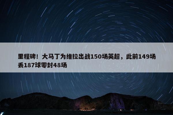 里程碑！大马丁为维拉出战150场英超，此前149场丢187球零封48场