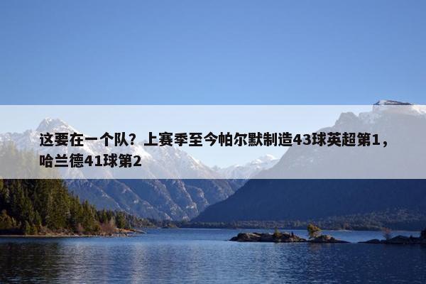 这要在一个队？上赛季至今帕尔默制造43球英超第1，哈兰德41球第2