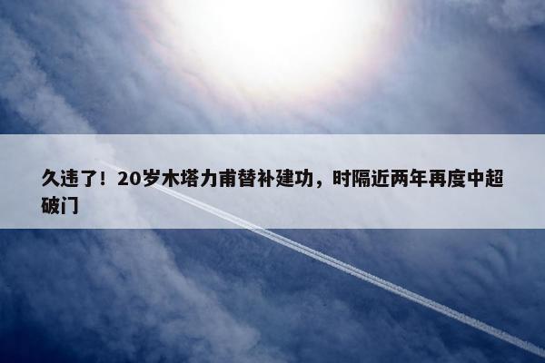 久违了！20岁木塔力甫替补建功，时隔近两年再度中超破门