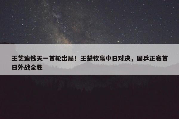 王艺迪钱天一首轮出局！王楚钦赢中日对决，国乒正赛首日外战全胜