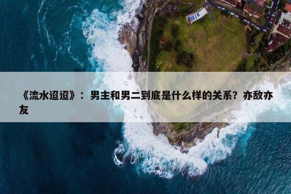 《流水迢迢》：男主和男二到底是什么样的关系？亦敌亦友