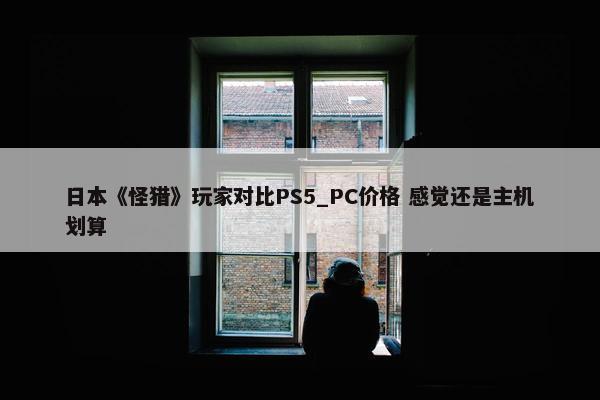 日本《怪猎》玩家对比PS5_PC价格 感觉还是主机划算