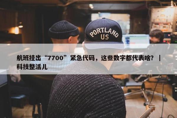 航班挂出“7700”紧急代码，这些数字都代表啥？｜科技整活儿