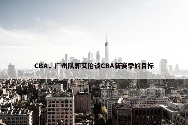 CBA，广州队郭艾伦谈CBA新赛季的目标