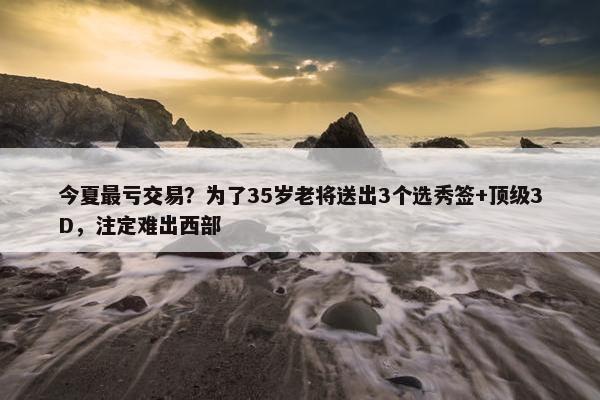 今夏最亏交易？为了35岁老将送出3个选秀签+顶级3D，注定难出西部