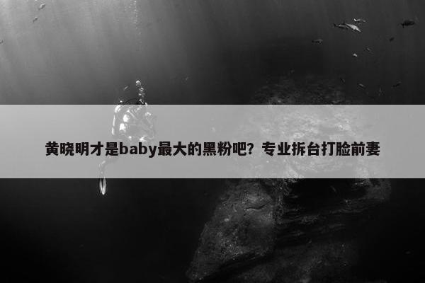 黄晓明才是baby最大的黑粉吧？专业拆台打脸前妻