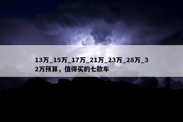 13万_15万_17万_21万_23万_28万_32万预算，值得买的七款车