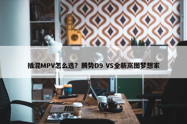 插混MPV怎么选？腾势D9 VS全新岚图梦想家