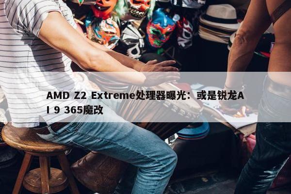 AMD Z2 Extreme处理器曝光：或是锐龙AI 9 365魔改