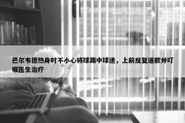 巴尔韦德热身时不小心将球踢中球迷，上前反复道歉并叮嘱医生治疗