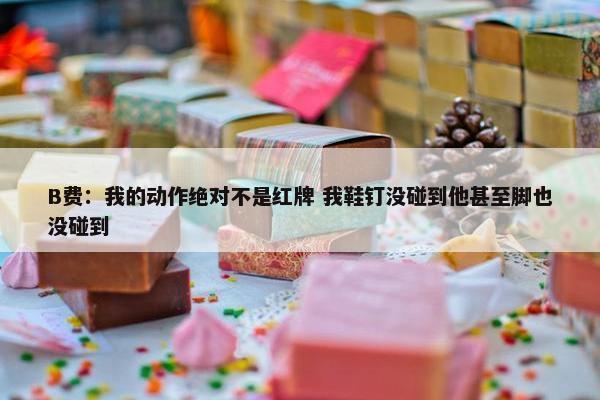 B费：我的动作绝对不是红牌 我鞋钉没碰到他甚至脚也没碰到