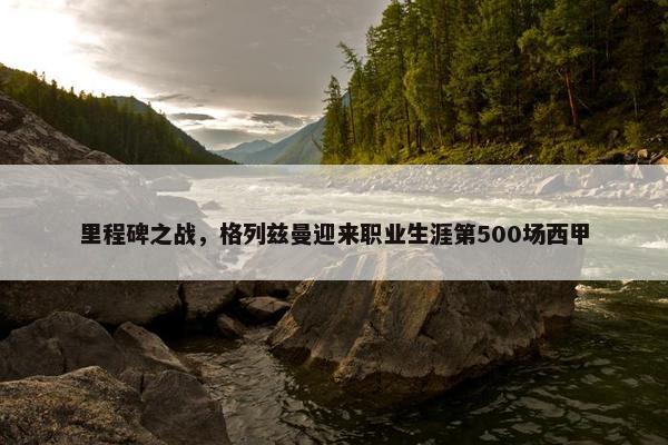 里程碑之战，格列兹曼迎来职业生涯第500场西甲