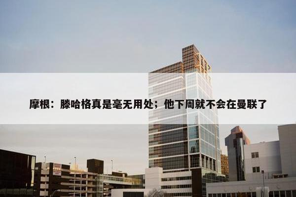 摩根：滕哈格真是毫无用处；他下周就不会在曼联了