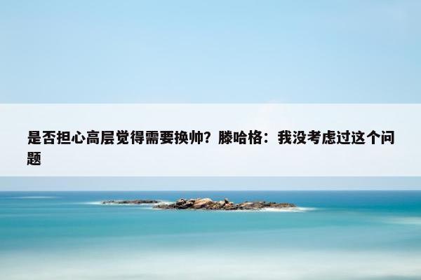 是否担心高层觉得需要换帅？滕哈格：我没考虑过这个问题