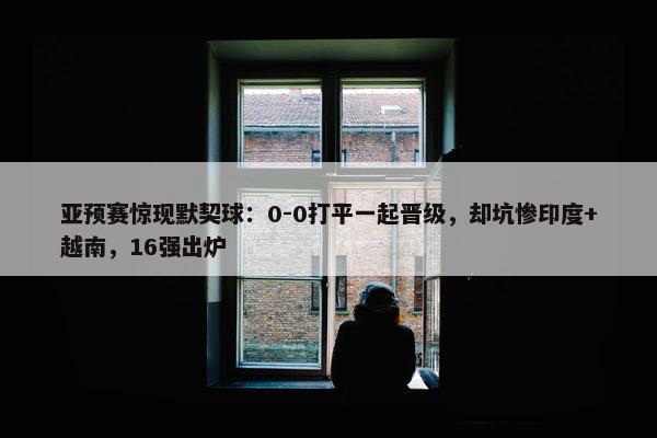 亚预赛惊现默契球：0-0打平一起晋级，却坑惨印度+越南，16强出炉