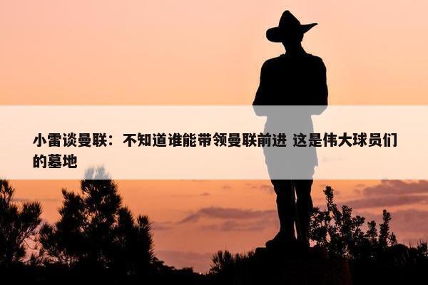 小雷谈曼联：不知道谁能带领曼联前进 这是伟大球员们的墓地