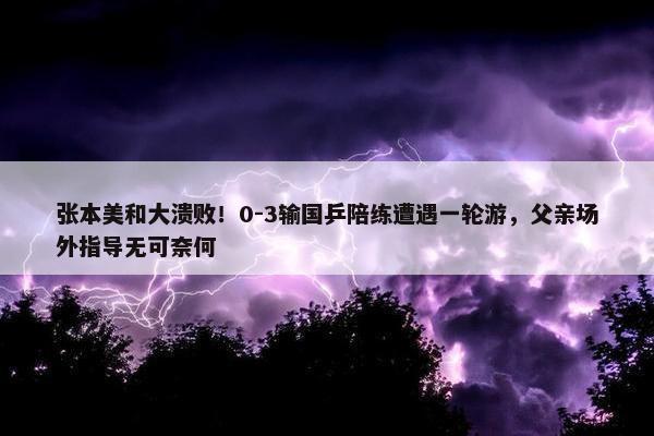 张本美和大溃败！0-3输国乒陪练遭遇一轮游，父亲场外指导无可奈何