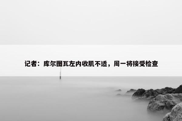 记者：库尔图瓦左内收肌不适，周一将接受检查