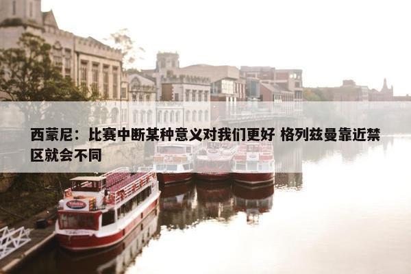 西蒙尼：比赛中断某种意义对我们更好 格列兹曼靠近禁区就会不同