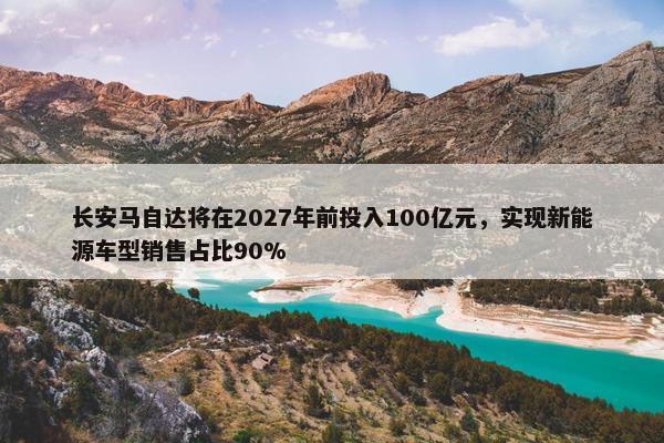 长安马自达将在2027年前投入100亿元，实现新能源车型销售占比90%