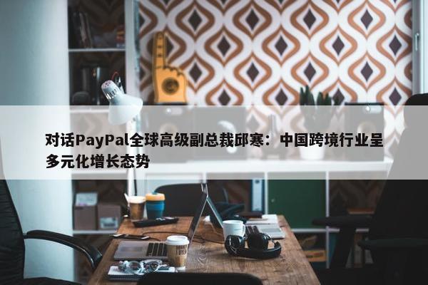 对话PayPal全球高级副总裁邱寒：中国跨境行业呈多元化增长态势