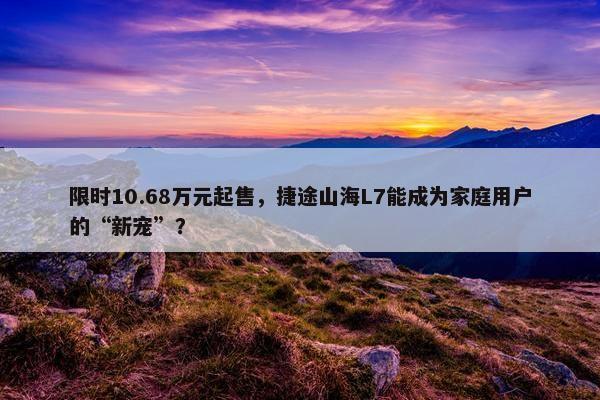 限时10.68万元起售，捷途山海L7能成为家庭用户的“新宠”？