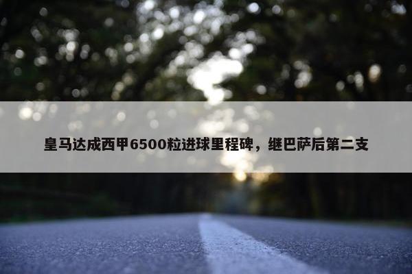 皇马达成西甲6500粒进球里程碑，继巴萨后第二支