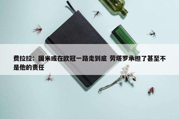 费拉拉：国米或在欧冠一路走到底 劳塔罗承担了甚至不是他的责任