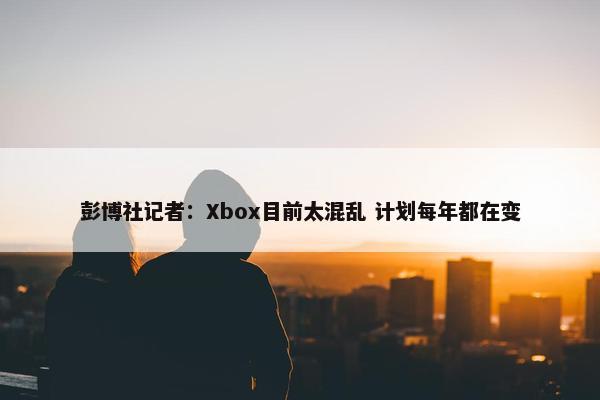 彭博社记者：Xbox目前太混乱 计划每年都在变