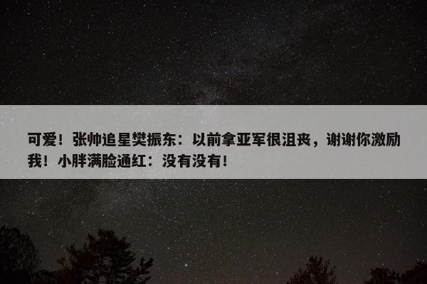 可爱！张帅追星樊振东：以前拿亚军很沮丧，谢谢你激励我！小胖满脸通红：没有没有！