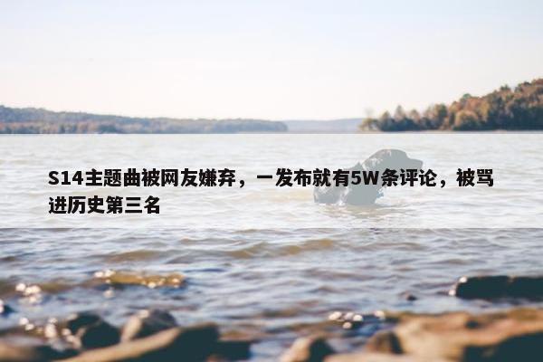 S14主题曲被网友嫌弃，一发布就有5W条评论，被骂进历史第三名